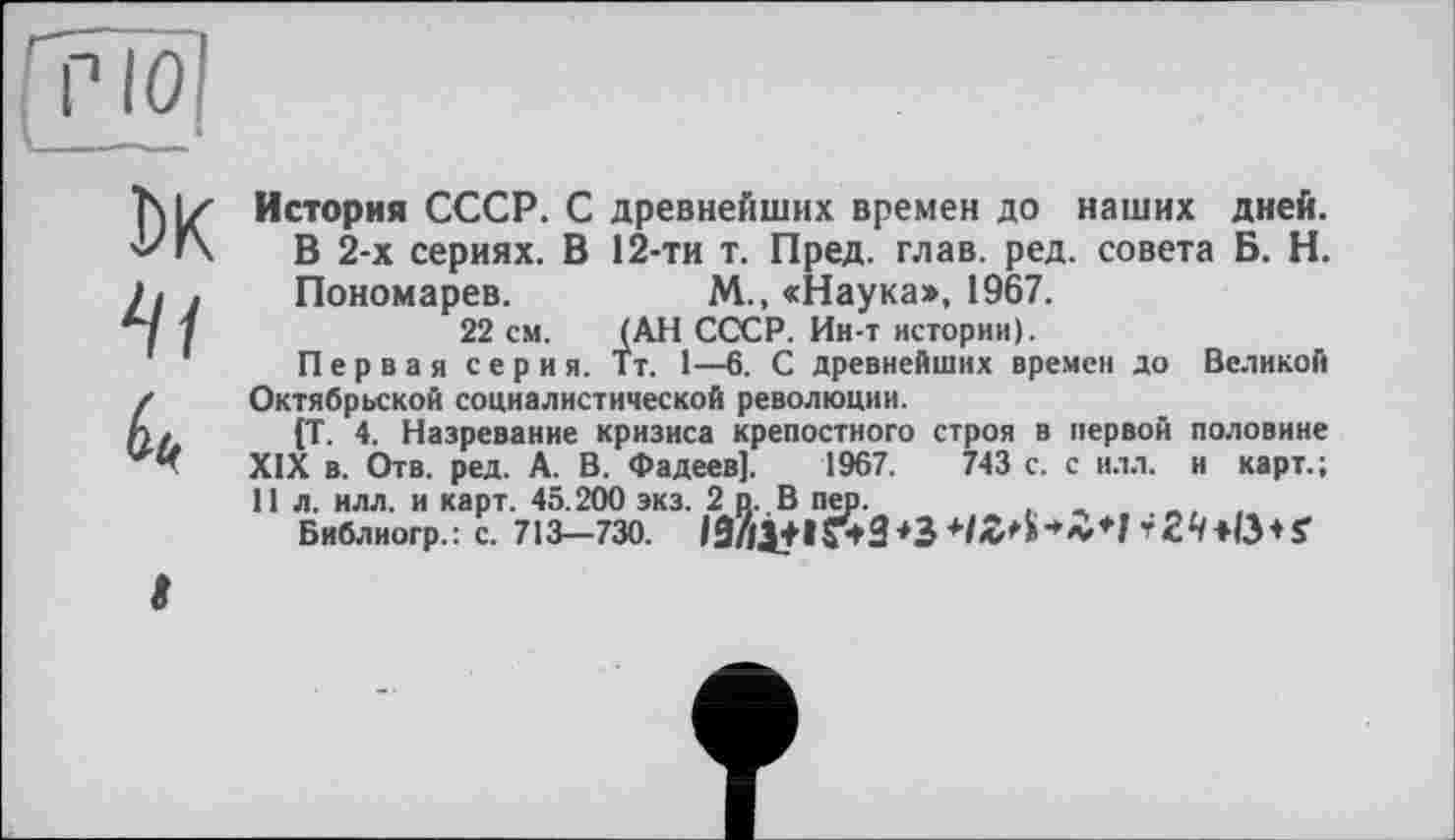 ﻿тю
DK
История СССР. С древнейших времен до наших дней. В 2-х сериях. В 12-ти т. Пред. глав. ред. совета Б. Н. Пономарев.	М., «Наука», 1967.
22 см. (АН СССР. Ин-т истории).
Первая серия. Тт. 1—6. С древнейших времен до Великой Октябрьской социалистической революции.
(Т. 4. Назревание кризиса крепостного строя в первой половине XIX в. Отв. ред. А. В. Фадеев]. 1967.	743 с. с илл. и карт.;
11 л. илл. и карт. 45.200 экз. 2 о. В пер.
Библиогр.: с. 713-730. іа//І+І?*3*3	+ S